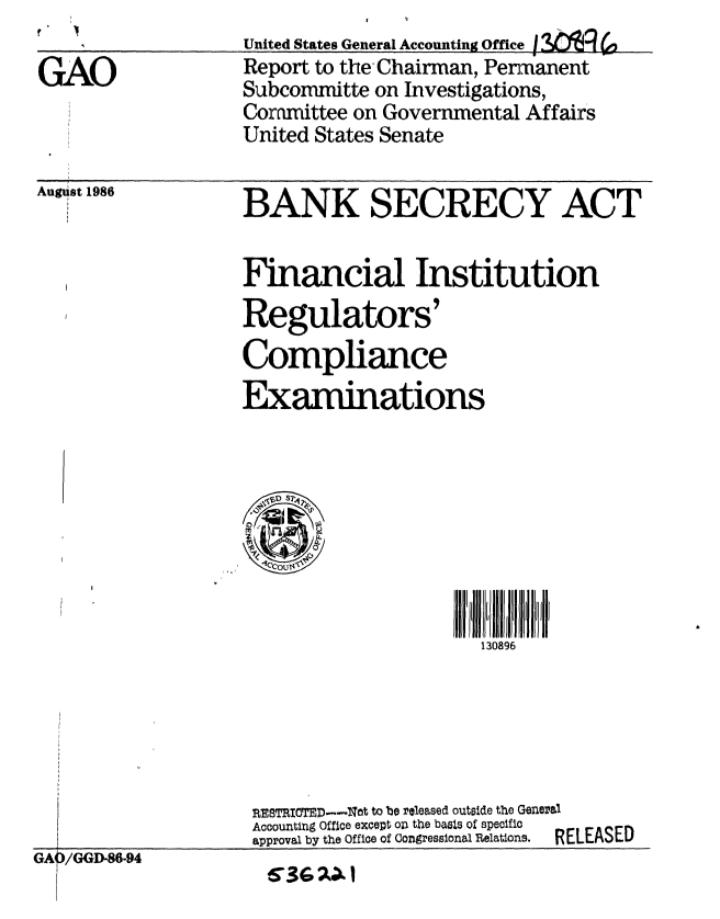 handle is hein.gao/gaobabodt0001 and id is 1 raw text is: United States General Accounting Office $Q
Report to the Chairman, Penmanent
Subcommitte on Investigations,
Committee on Governmental Affairs
United States Senate


August 1986


BANK SECRECY ACT


Financial Institution
Regulators'
Compliance
Examinations


130896


nEsTRITED--dt to be released outside the General
Accounting Office except on the basis of specific
approval by the Office of Congresslonal Relations.  RELEASED


GA /GGD-86-94


6366Ao1


GAO


