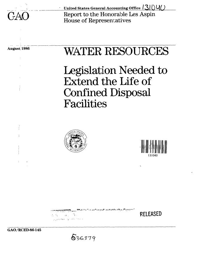 handle is hein.gao/gaobaboef0001 and id is 1 raw text is: __United States General Accountng   fceL IU3f
  Report to the Honorable Les Aspin
  House of Represen;atives


August 1986


WATER RESOURCES


Legislation Needed to

Extend the Life of

Confined Disposal
Facilities


131040


RELEASED


GAO/RCED-86-145


, .114 , InfrrM -.- I'P jk P . 0 , -- r^ A


