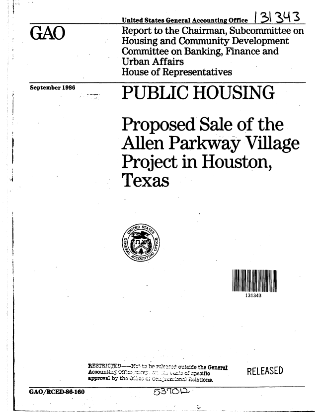 handle is hein.gao/gaobabofe0001 and id is 1 raw text is:                  United States General Accounting Office I ?>i 3J4 '3
GAO              Report to the Chairman, Subcommittee on
                 Housing and Community Development
                 Committee on Banking, Finance and
                 Urban Affairs
                 House of Representatives


September 1986


PUBLIC HOUSING

Proposed Sale of the
Allen Parkway Village
Project in Houston,
Texas


131343


RIESTRICTED-- -lcZ to I- rs2j olf'tde the General
approval1 by tho Of~ '-c cA4iaZ~ctos


RELEASED


GAO/RCED-88-180        53~O~d


53r10Q' -


GAO/RtCEI-W6160


