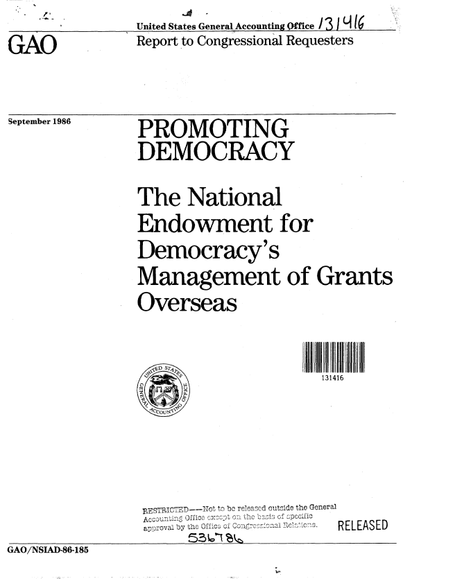 handle is hein.gao/gaobabofl0001 and id is 1 raw text is: p.


GAO


United States General Accounting Qffice /3 I1 16
Report to Congressional Requesters


September 1986


PROMOTING
DEMOCRACY

The National
Endowment for
Democracy's
Management of Grants
Overseas


                    131416


RFESTRICTEr ----ot t  i be rela acd outscide the General
           a' a by  of -   RELpccEiiS
    by thOfiz ZRLAE


GAO/NSIAD-86-185


