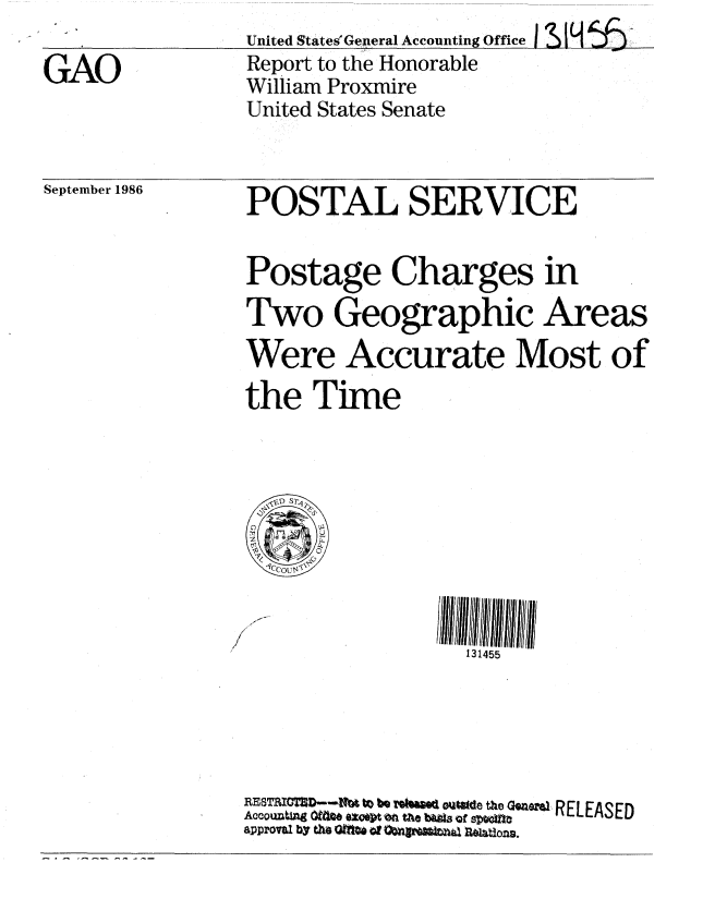 handle is hein.gao/gaobabofq0001 and id is 1 raw text is:                 United StatesGeneral Accounting Office 1 §
GAO             Report to the Honorable
                William Proxmire
                United States Senate


September 1986


POSTAL SERVICE

Postage Charges in
Two Geographic Areas
Were Accurate Most of
the Time


131455


RRSTRMUTD-N4 W bQ T~teg Go thie Gena, RELEASED
Accouzating OU46 U on Mf ~e b~Le Qfst
approvia by tho Q*f#e of OUVXadRltos


