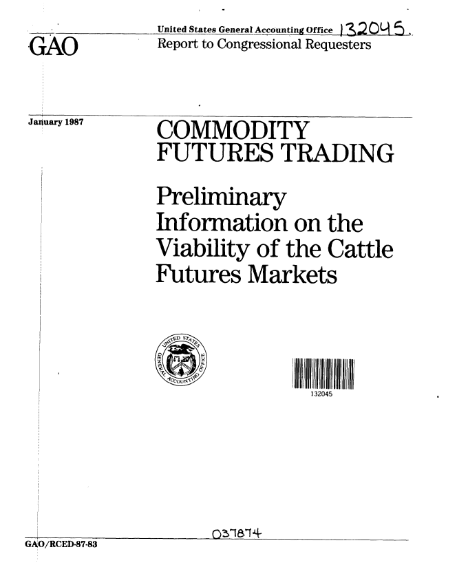 handle is hein.gao/gaobabohl0001 and id is 1 raw text is:               United States General Accounting ffice s
GAO           Report to Congressional Requesters


January 1987


COMMODITY
FUTURES TRADING
Preliminary
Information on the
Viability of the Cattle
Futures Markets



4   '0ou I,3 4
                 132045


GAO/RCED-87-83


