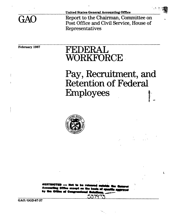 handle is hein.gao/gaobabohw0001 and id is 1 raw text is: 
                United States General Accounting Office
GAO             Report to the Chairman, Committee on
                Post Office and Civil Service, House of
                Representatives


February 1987


FEDERAL
WORKFORCE


Pay, Recruitment, and
Retention of Federal


Employees


        wasTUan  IM t b*h rw4 ao**
        Aeesuulin Ofif. exeepte on thus t  epmh
        by 0 oM4 Q# OW@@Wondg MdWMm  ___
                       5579 1D-73
GAO/GGD-87-37


I


