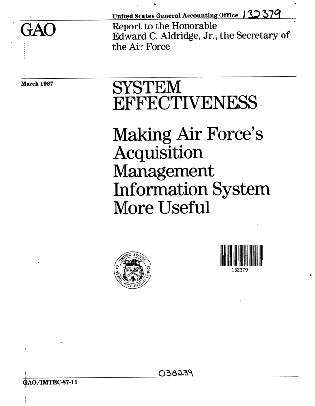 handle is hein.gao/gaobaboig0001 and id is 1 raw text is:               Unityd States General Accounting Office  I     q7
GAO           Report to the Honorable
              Edward C. Aldridge, Jr., the Secretary of
              the Ai:' Force


March 1987


SYSTEM
EFFECTIVENESS

Making Air Force's
Acquisition
Management
Information System
More Useful


\v'D S2
1<P


132379


OAO/IMTEC-87-11


