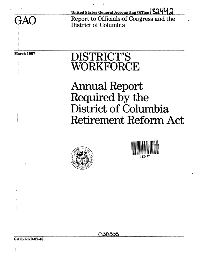 handle is hein.gao/gaobaboin0001 and id is 1 raw text is:               United States General Accounting Office ) $S2 qL 9
GAO           Report to Officials of Congress and the
              District of Columbia


March 1987


DISTRICT'S
WORKFORCE


Annual Report
Required by the
District of Columbia
Retirement Reform Act

rpm               132442


GAO/GGD-8748


