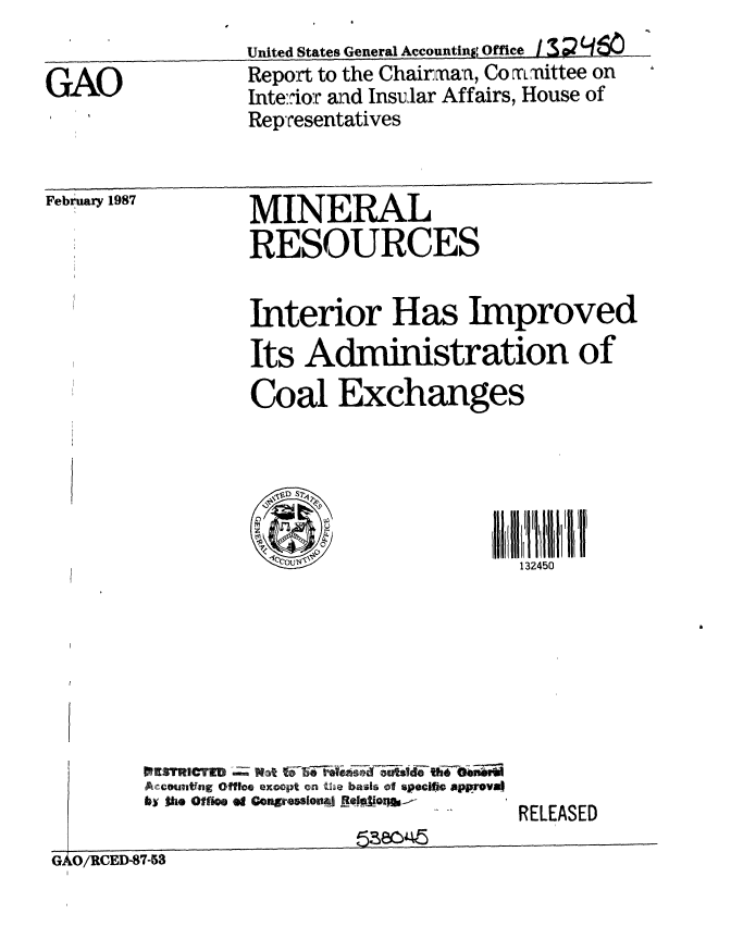 handle is hein.gao/gaobaboiq0001 and id is 1 raw text is: 
United States General Account  Office /3


GAO


Report to the Chairmaa, Co  rLmittee on
Inte::ior and Insular Affairs, House of
Representatives


February 1987


MINERAL
RESOURCES


Interior Has Improved
Its Administration of
Coal Exchanges





   SB132450


Accomutfng Off e exoopt on Uga basis of specifio approval
by 0io fO1   f congresseonJ sional


G40O/RCED-87-53


RELEASED


