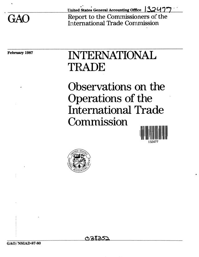 handle is hein.gao/gaobaboiu0001 and id is 1 raw text is: GAO


United States General Accounting Office ,-  L4 )
Report to the Commissioners of the
International Trade Commission


February 1987


INTERNATIONAL
TRADE
Observations on the
Operations of the
International Trade
Commission
                     132477


GAO/NSIAD-87-80


