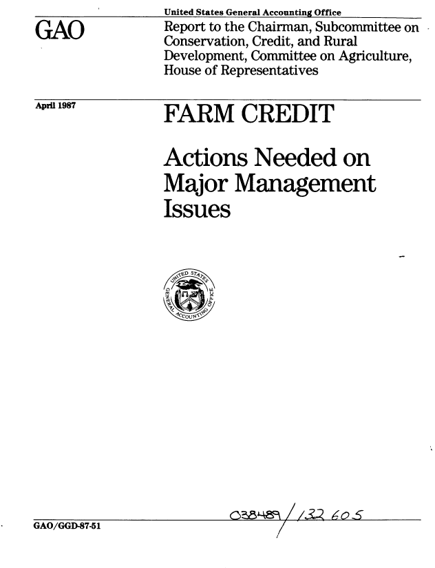 handle is hein.gao/gaobaboje0001 and id is 1 raw text is: 
GAO


United States General Accounting Office
Report to the Chairman, Subcommittee on
Conservation, Credit, and Rural
Development, Committee on Agriculture,
House of Representatives


April 1987


FARM CREDIT


Actions Needed on
Major Management
Issues


C?814Vn / / 2 ,,-o S,


GAO/GGD-87-51


