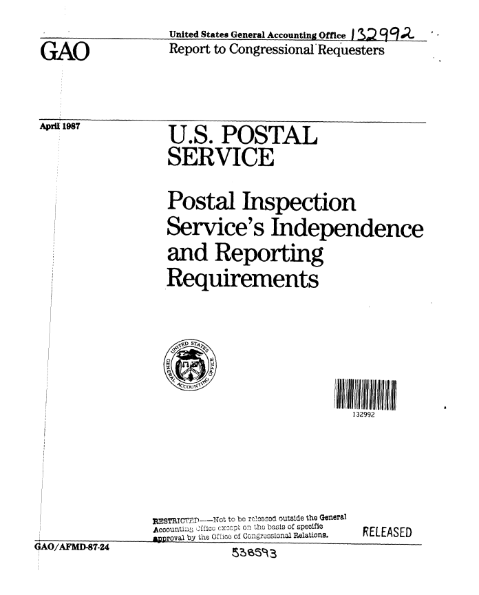 handle is hein.gao/gaobabokn0001 and id is 1 raw text is: 

GAO


April 1987


United States General Accounting Office I S:2 9 g dZ
Report to Congressional'Requesters


U.S. POSTAL
SERVICE


Postal Inspection
Service's Independence
and Reporting
Requirements


132992


fl A fl I A fl. nfl n At A


ESBT7 1T    ---Not to bo rcloaznod outside the General
Accounti;y 2f/lcc cxcopr ori the basis of specifte
82Rroval by the Of 1ico of Congir°osional Relations.


RELEASED


%$%A2Vt t=,)'-ZO4


