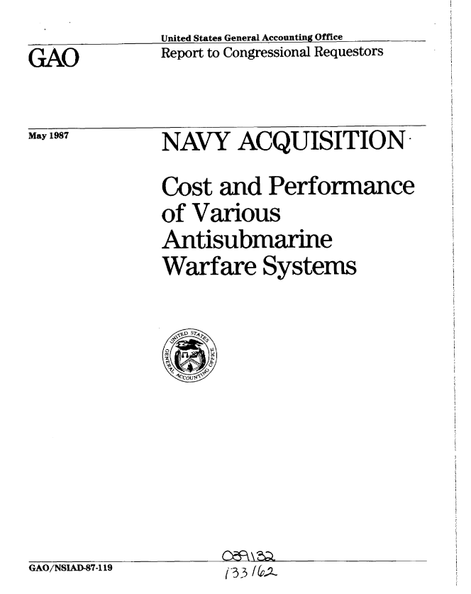 handle is hein.gao/gaobaboky0001 and id is 1 raw text is:               United States General Accounting Office
GAO           Report to Congressional Requestors


May 1987


NAVY ACQUISITION
Cost and Performance
of Various
Antisubmarine
Warfare Systems


GAO/NSIAD-87-119


On3 /67-;2a


