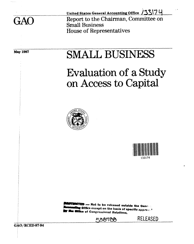 handle is hein.gao/gaobabokz0001 and id is 1 raw text is: 
United States General Accounting Office  .  A7L


GAO


Report to the Chairman, Committee on
Small Business
House of Representatives


May 1987


SMALL BUSINESS


Evaluation of a Study
on Access to Capital


                            133174






        Not to be released outside the Gene
        m gOf&s except on the basis of specific appro,,' j
6W .0i    l e of CongressJonal Relations,
            m--,, PP       RELEASED


G*O/RCED-87-94


