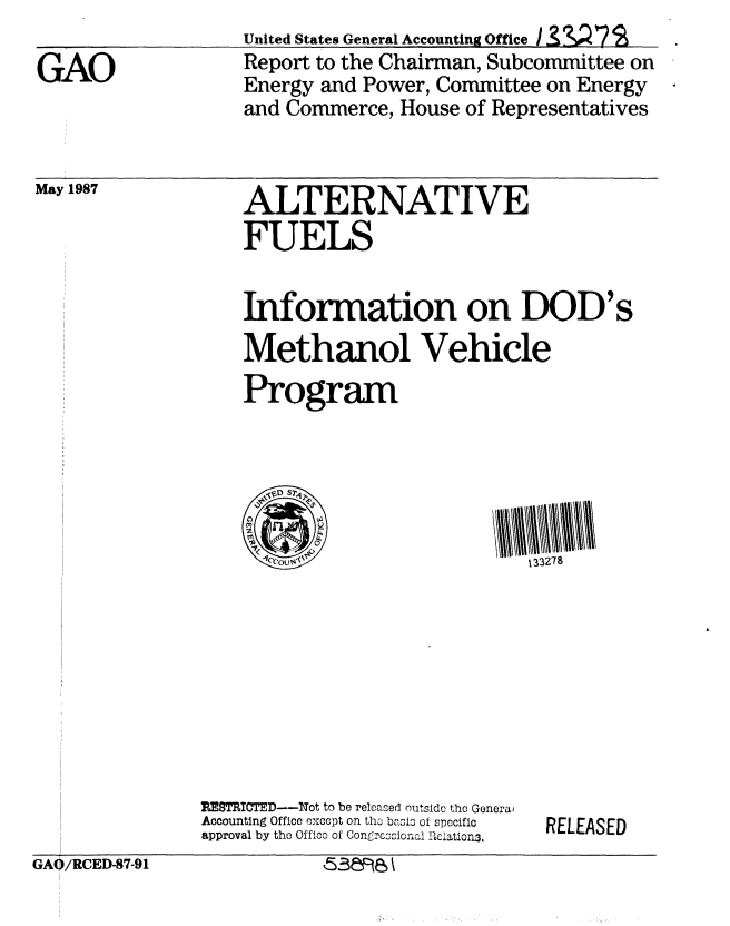 handle is hein.gao/gaobabolm0001 and id is 1 raw text is: United States General Accounting Office / 33V 7 S
Report to the Chairman, Subcommittee on
Energy and Power, Committee on Energy
and Commerce, House of Representatives


May 1987


ALTERNATIVE
FUELS


Information on DOD's
Methanol Vehicle
Program


REM'ITED---f1ot to be released outside the Generai
Accounting Office except on the basi of specific
approval by the Offico of Congrcoicn.. , iation3.


RELEASED


GA0/RCED-87-91


GAO


