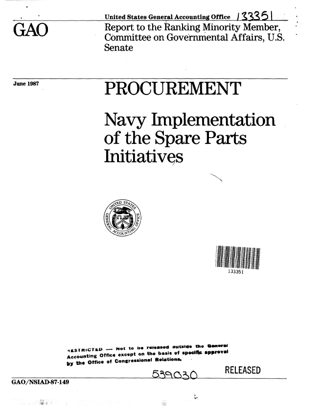 handle is hein.gao/gaobabolu0001 and id is 1 raw text is: 

GAO


United States General Accounting Office I    ] I
Report to the Ranking Minority Member,
Committee on Governmental Affairs, U.S.


Senate


June 1987


PROCUREMENT


Navy Implementation
of the Spare Parts
Iitiatives


           51MIG91RICT   -  Not to be released outside the QeueesI
           Accounting Office xcpt on the basis of speo tl approval
           bY the office of Congressional Relations@
                             5n  a, 2rRELEASED
GAO/NSIAI)-87-149


133351


