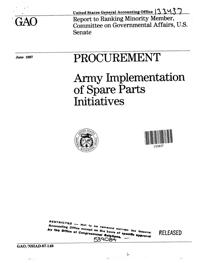 handle is hein.gao/gaobabolz0001 and id is 1 raw text is:                   United States Gepneral Accounting Office   1 \ 1A
',GAO             Report to Ranking Minority Member,
                  Committee on Governmental Affairs, U.S.
                  Senate


 June 1987        PROCUREMENT


                  Army Implementation
                  of Spare Parts
                  Initiatives





                            0             133437


Ac,*tj nZ o f   e  0ot  to  t  s*ed re1 O u tl e  Q*erol
A~onn Office excelp| orn the basso pctca~o$
by th. Office of Congressionl 610 bis o S


RELEASED


GAO/NSAD-87-148


GAO/NSIAD-87-148


