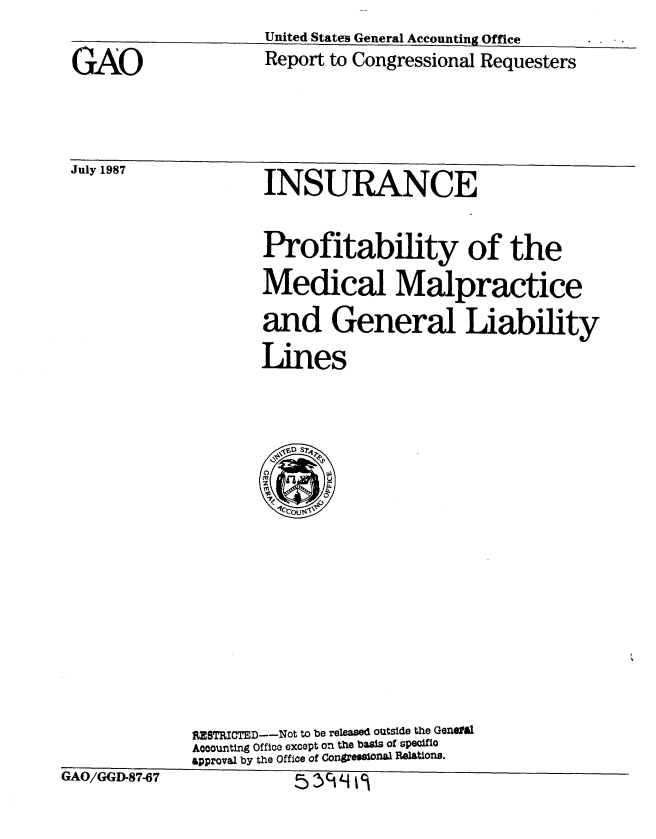 handle is hein.gao/gaobabomf0001 and id is 1 raw text is: United States General Accounting Office


GAO


JUly 10'


Report to Congressional Requesters


INSURANCE


Profitability of the
Medical Malpractice
and General Liability
Lines


              RESTRICTED--Not to be released outside the Genall
              Aooounting Office except on the basis of speciflo
              &pproval by the Office of Congreas nal Relations.
GAO/GGD-87-67              't L4 , ji


