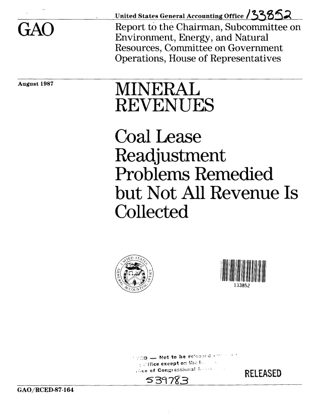 handle is hein.gao/gaobabonr0001 and id is 1 raw text is:                 United States General Accounting Office
GAO             Report to the Chairman, Subcommittee on
                Environment, Energy, and Natural
                Resources, Committee on Government
                Operations, House of Representatives


August 1987


MINERAL
REVENUES


Coal Lease
Readjustment
Problems Remedied

but Not All Revenue Is
Collected





                    133852


.. o to he re'r:-.- J 
Ifice except o 7 ,..  -
7of Cen
's3  9


RELEASED


GAO//RCED-87- 164


GAO/'RCED-87-164


