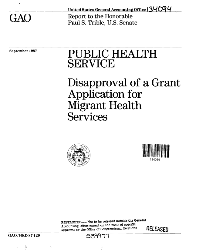handle is hein.gao/gaobabool0001 and id is 1 raw text is: United States General Accounting Office   OL  q
Report to the Honorable
Paul S. Trible, U.S. Senate


September 1987


GAO/HRD-87-129


PUBLIC HEALTH
SERVICE

Disapproval of a Grant
Application for
Migrant Health
Services



                          Ii 1340ll 4 II IIIJII ii
        '       ':         134094


RESTRICTED---Not to be released outside the Geneals
Accounting Office except on the basis of 3pecific
approval by the Offire of Congre3sional Relations.  RELEASED
         5Z9 It-fI


GAO


