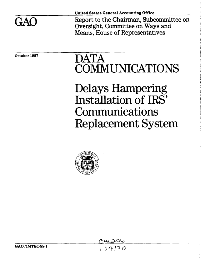 handle is hein.gao/gaobaboot0001 and id is 1 raw text is: 

GAO


United States General Accounting Office
Report to the Chairman, Subcommittee on
Oversight, Committee on Ways and
Means, House of Representatives


October 1987


DATA
COMMUNICATIONS

Delays Hampering
Installation of IRS'
Communications
Replacement System


GAO/IMTEC-88-1


Q11kc c 0
/ 513 (;SC


