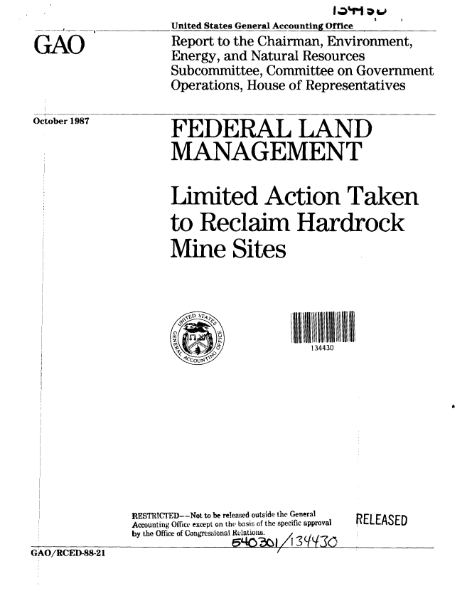 handle is hein.gao/gaobaboqd0001 and id is 1 raw text is: 

GAO


October 1987


United States General Accounting Office
Report to the Chairman, Environment,
Energy, and Natural Resources
Subcommittee, Committee on Government
Operations, House of Representatives


FEDERAL LAND
MANAGEMENT


Limited Action Taken
to Reclaim Hardrock
Mine Sites


IIIUt  lilt  1111
   134430


GAO/RCED-88-21


RESTRTCTED--Not to be released outside the General
Accounting Office except on the basis of the specific approval
by the Office of Congressional Relations.
               E540 ?.CI/A -'? q q


RELEASED


