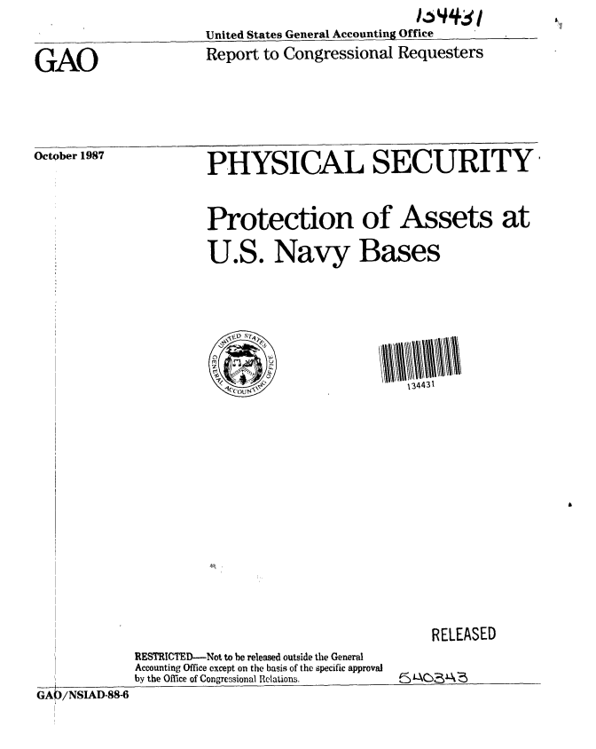 handle is hein.gao/gaobaboqe0001 and id is 1 raw text is:                             16 44S11~
United States General Accounting Office


GAO


Report to Congressional Requesters


October 1987


PHYSICAL SECURITY



Protection of Assets at


U.S. Navy Bases









        ,qr  ~134431


RELEASED


RESTRICTED-Not to be released outside the General
Accounting Office except on the basis of the specific approval
by the Office of Congressional Relations.


GA)/NSIAD-88-6


[


