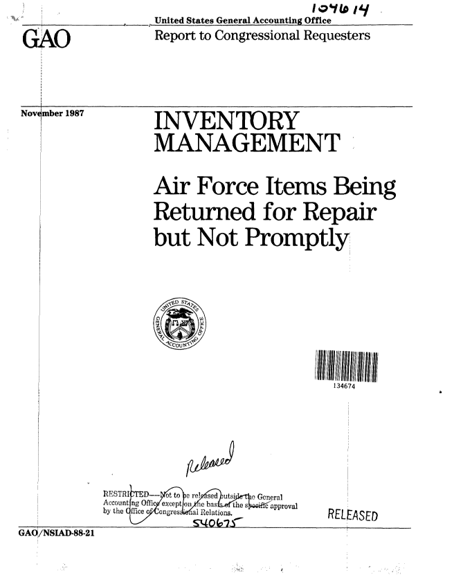 handle is hein.gao/gaobaborg0001 and id is 1 raw text is:                    United States General Accounting Office
GAO                Report to Congressional Requesters


Novimber 1987


INVENTORY
MANAGEMENT


Air Force Items Being
Returned for Repair

but Not Promptly


134674


IZES3TRI TED-- ot to e~ rel sed utsi e General
Account rig Offic except ori h    i as   the s  c approval
by the  fficc o  1Ongre  ial Relations.
             SonOr, £ 7


GAO/NSIAD-88-21


RELEASED



