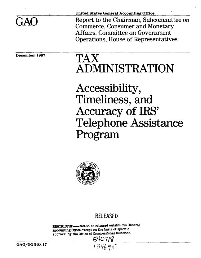 handle is hein.gao/gaobaborh0001 and id is 1 raw text is: 

GAO


United States General Accounting Office
Report to the Chairman, Subcommittee on
Commerce, Consumer and Monetary
Affairs, Committee on Government
Operations, House of Representatives


December 1987


TAX
ADMINISTRATION


Accessibility,
Timeliness, and
Accuracy of IRS'
Telephone Assistance
Program


RELEASED


GAO/GGD-88-17


FEBTICTF--Not to be released outside the Generl
Aooountlng Offie except on the basis of specific
approval by the Office of Congressio a Relations.
             4'.o7


