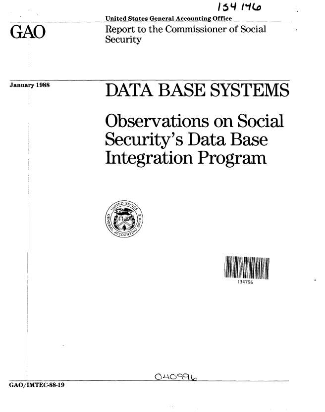 handle is hein.gao/gaobaborw0001 and id is 1 raw text is:                   h5 I(o
United States General Accounting Office
Report to the Commissioner of Social
Security


GAO


January 1988


DATA BASE SYSTEMS

Observations on Social
Security's Data Base
Integration Program


134796


GAO/IMTEC-88-19


