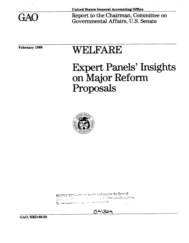 handle is hein.gao/gaobabotg0001 and id is 1 raw text is: 

GAO


United States General Accounting Office
Report to the Chairman, Committee on
Governmental Affairs, U.S. Senate


February 1988


WELFARE


Expert Panels' Insights
on Major Reform
Proposals


     I- . 4    the Genr.al
bs ae wii~e.. .. - . ... . .....  


GAO/HRD-88-59


