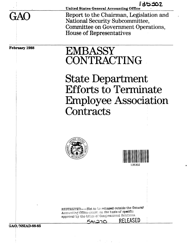 handle is hein.gao/gaobabotn0001 and id is 1 raw text is:                    United States General Accounting Office  ,
GAO                Report to the Chairman, Legislation and
                   National Security Subcommittee,
                   Committee on Government Operations,
                   House of Representatives


February 1988


EMBASSY
CONTRACTING


State Department
Efforts to Terminate
Employee Association
Contracts


1111111111   111111
  135302


                 RESTRICTED--Not to Lc! relcased outsido the Genural
                 Ac .r.... ..I. IC  nn, the basis of SpeWfIC
                 approval by  tho Ofi2. of con  ;ree~roatiorio.
                          GA/SA- 8   RELEASED
GAO /NSIUD-88-85


