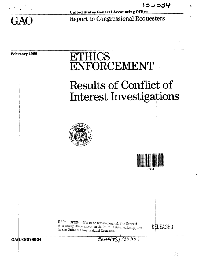 handle is hein.gao/gaobabotq0001 and id is 1 raw text is: 
                 United States General Accounting Office

GAO              Report to Congressional Requesters


February 1988


ETHICS

ENEORCEMENT


Results of Conflict of

Interest Investigations


III II li1111131533
  135334


  A c o t j j j U f l c o O x t o ti c v c h a h h rC !i3'
bY the Office oi ~gcszonal 1~aL±zu.


RELEASED


. . . - 4                            ,    I


GA(


)/GGI-88-34


