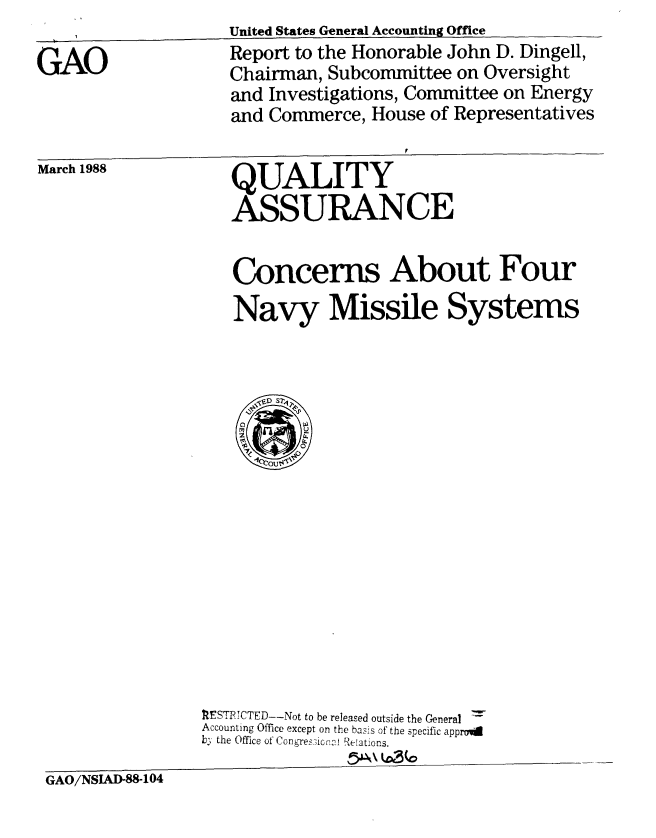 handle is hein.gao/gaobaboum0001 and id is 1 raw text is: 

GAO


United States General Accounting Office
Report to the Honorable John D. Dingell,
Chairman, Subcommittee on Oversight
and Investigations, Committee on Energy
and Commerce, House of Representatives


March 1988


QUALITY
ASSURANCE


Concerns About Four

Navy Missile Systems


                RESTRCTED--Not to be released outside the General
                Accounting Office except on the basis of the specific approi
                b; the Office of Congres-icnrvl Relations.

GAO/NSIAD-88-104


