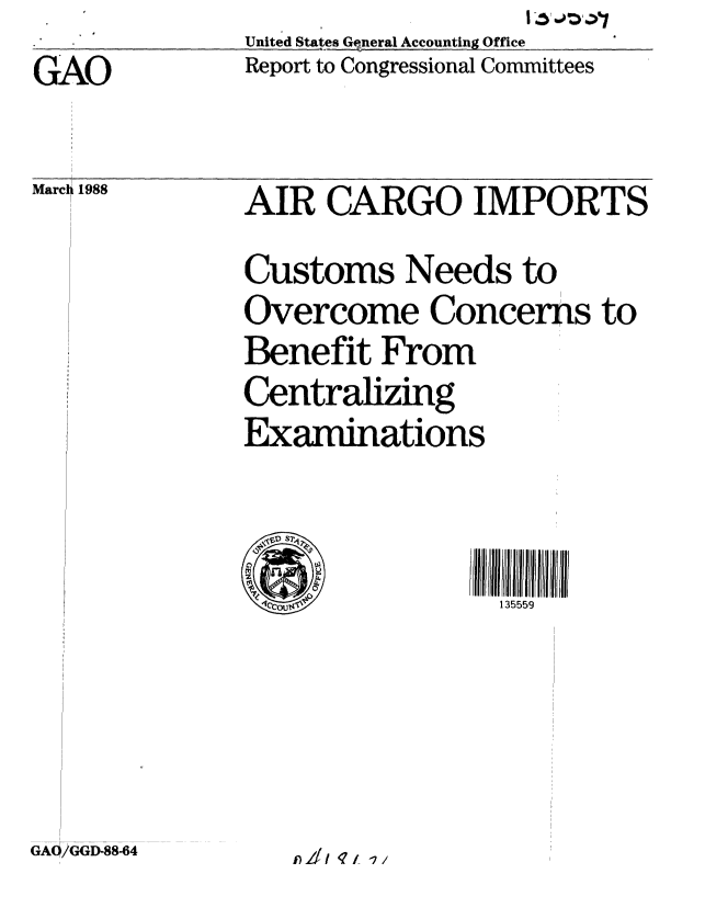 handle is hein.gao/gaobaboup0001 and id is 1 raw text is: United States G neral Accounting Office  _
Report to Congressional Committees


GAO


Marcl 1988


AIR CARGO IMPORTS
Customs Needs to
Overcome Concerns to
Benefit From
Centralizing
Examinations


4r/ 01114135559


GA/GG3D-88-64


1) 211 'q t 7


