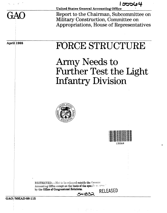handle is hein.gao/gaobabour0001 and id is 1 raw text is:                     United States General Accounting Office
GAO                 Report to the Chairman, Subcommittee on
                    Military Construction, Committee on
                    Appropriations, House of Representatives


April 1988


FORCE STRUCTURE


Army Needs to
Further Test the Light
Infantry Division


II 111111111
   135564


TRICED ....... ..     L..'  ied outside the ('rer   'iv
Accounting Office except on the basis of the specif   ri I
by the Office of Congressional Relation&          RELEASED


GAO/NSIAD-88-115


