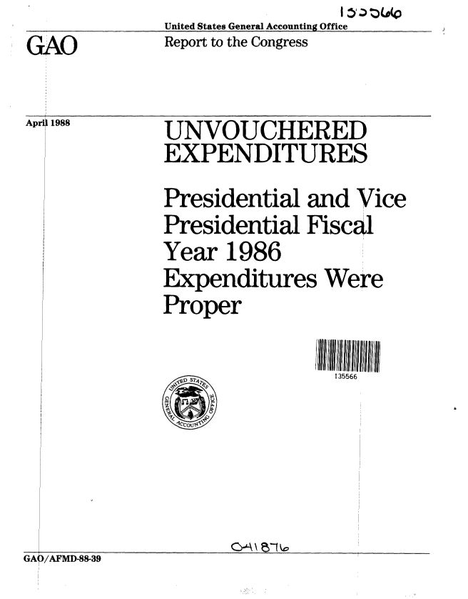 handle is hein.gao/gaobabous0001 and id is 1 raw text is:                  I : g (00
United States General Accounting Office
Report to the Congress


GAO

Apri 1988


UNVOUCHERED
EXPENDITURES


Presidential and Vice
Presidential Fiscal
Year 1986
Expenditures Were
Proper


135566


GA6/AFMD-88-39


