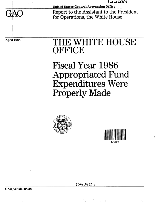 handle is hein.gao/gaobabouu0001 and id is 1 raw text is: 

GAO


United States General Accounting Office
Report to the Assistant to the President
for Operations, the White House


April 1988


THE WHITE HOUSE
OFFICE


Fiscal Year 1986
Appropriated Fund
Expenditures Were
Properly Made



.It ST



                  135589


OM\ C \


GAO AFMD-88-38



