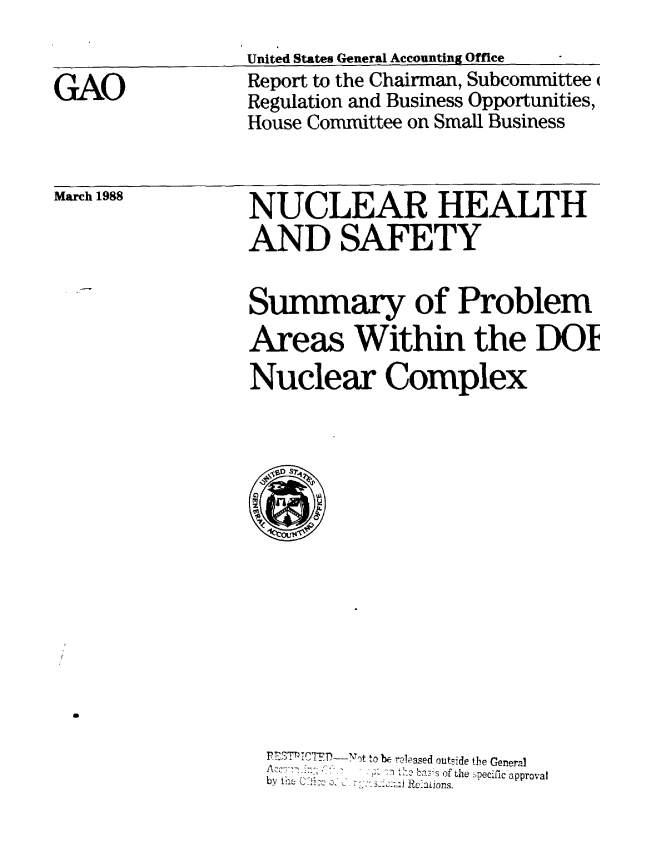 handle is hein.gao/gaobabouz0001 and id is 1 raw text is: 
United States General Accounting Office
Report to the Chairman, Subcommittee
Regulation and Business Opportunities,
House Committee on Small Business


March 1988


NUCLEAR HEALTH
AND SAFETY


Summary of Problem
Areas Within the DOL
Nuclear Complex


PES'T'Ttrn - Not to & relpased outside the General
   ..... ' .a ' -s of the pecific approval
by the U  Po :o C 'x .xxc  Reations.


GAO


