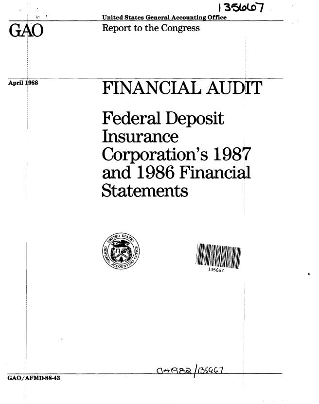 handle is hein.gao/gaobabova0001 and id is 1 raw text is:       S..United States General Accounting Office
GAO           Report to the Congress


April J988


FINANCIAL AUDIT T
Federal Deposit
Insurance
Corporation's 1987
and 1986 Financid
Statements


135667


Gc4k~f:   7


GAO/AFMD-88-43


............. iI


