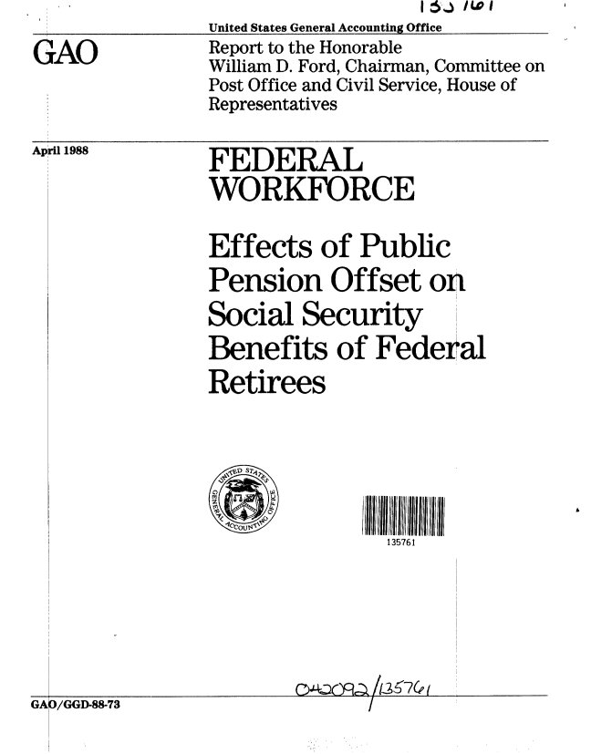 handle is hein.gao/gaobabovl0001 and id is 1 raw text is:                 United States General Accounting Office
GAO             Report to the Honorable
                William D. Ford, Chairman, Committee on
                Post Office and Civil Service, House of
                Representatives


April 1988


GAO/GGD-88-73


FEDERAL
WORKFORCE


Effects of Public
Pension Offset on
Social Security
Benefits of Federal
Retirees




                135761


o4-LC2mq /13 6 7 (EI


