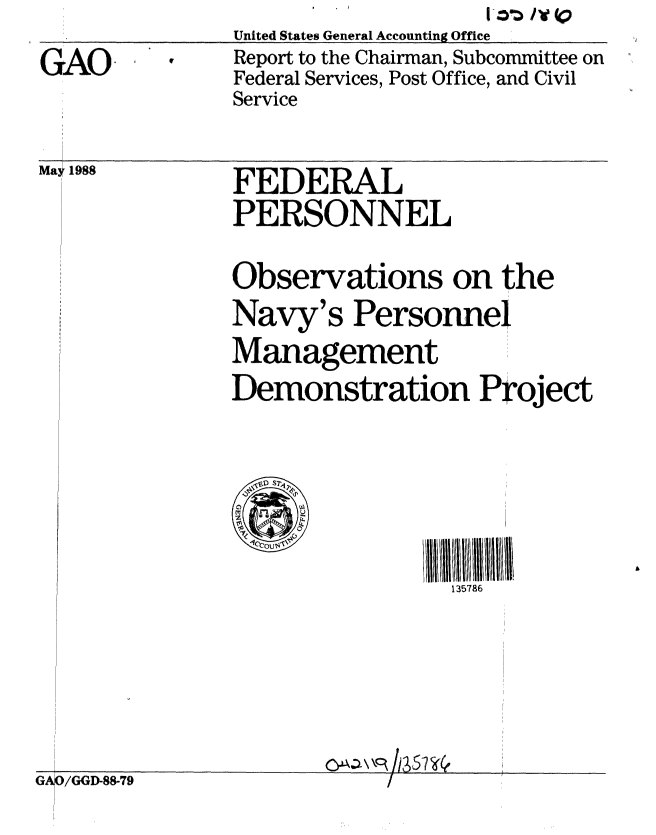 handle is hein.gao/gaobabovr0001 and id is 1 raw text is:                United States General Accounting Office
GAO            Report to the Chairman, Subcommittee on
               Federal Services, Post Office, and Civil
               Service


May 1988


FEDERAL
PERSONNEL


Observations on the
Navy's Personnel
Management
Demonstration Project


ll/ll 3l7li  ll  l 1\
  135786


J.3L~\\c~


GA /GGD-88-79


i    i ... ................ III . . .. . ... ..



