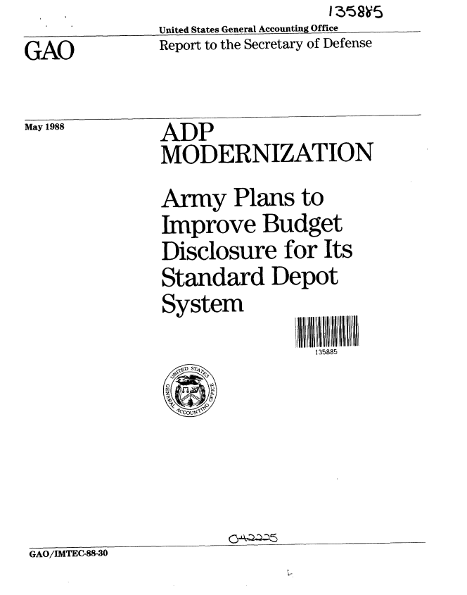 handle is hein.gao/gaobabowc0001 and id is 1 raw text is:               United States General Accounting Office
GAO           Report to the Secretary of Defense

May 1988      ADP
              MODERNIZATION
              Army Plans to
              Improve Budget
              Disclosure for Its
              Standard Depot
              System
                               135885


GAO/IMTEC-88-30


