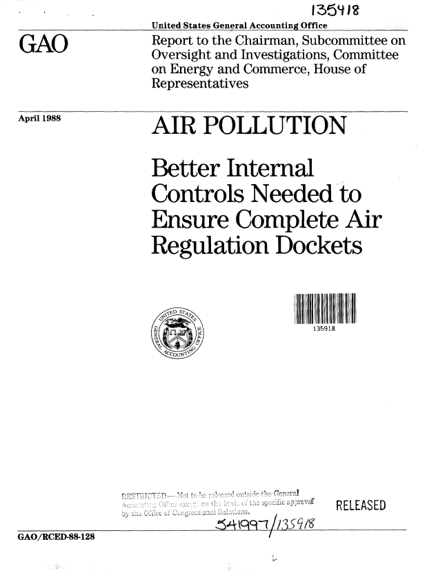 handle is hein.gao/gaobabowg0001 and id is 1 raw text is: 

GAO


                    1354 Ia
United States General Accounting Office
Report to the Chairman, Subcommittee on
Oversight and Investigations, Committee
on Energy and Commerce, House of
Representatives


April 1988


AIR POLLUTION


Better Internal
Controls Needed to
Ensure Complete Air
Regulation Dockets




                    135918


RELEASED


GAO/RCED-88-128


                 flle rneraf
  T T
yy 1
            154P9 h3sq Is,
                  1


