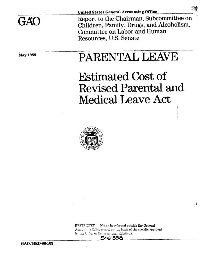 handle is hein.gao/gaobaboww0001 and id is 1 raw text is: 

GAO


United States General Accounting Office
Report to the Chairman, Subcommittee on
Children, Family, Drugs, and Alcoholism,
Committee on Labor and Human
Resources, U.S. Senate


May 1988


PARENTAL LEAVE


Estimated Cost of
Revised Parental and
Medical Leave Act


                 ?EST7C'CTB--Not to be released outside the General
                 A  -i 0ffiec cn tcb2asis of the specific approval
                 by an'   S .  o CL    o on- .a'sinal Rielations.
GAO/HRD-88-103


