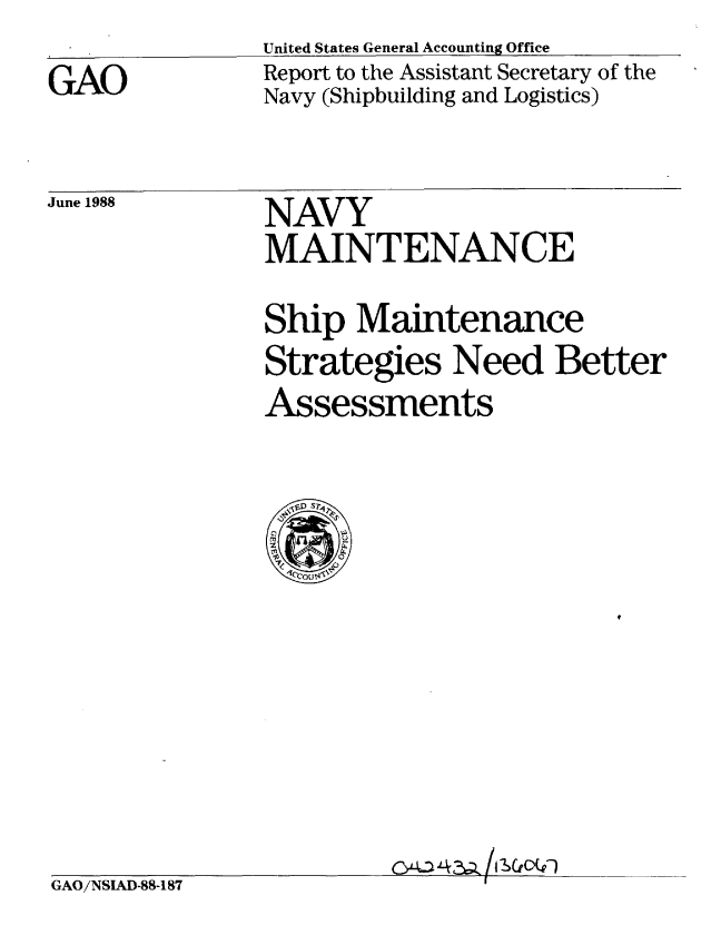 handle is hein.gao/gaobabowy0001 and id is 1 raw text is: United States General Accounting Office


GAO


Report to the Assistant Secretary of the
Navy (Shipbuilding and Logistics)


June 1988


NAVY
MAINTENANCE


Ship Maintenance
Strategies Need Better
Assessments


oJ-L2a /'V)


GAO/NSIAD-88-187


