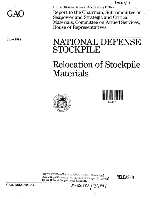handle is hein.gao/gaobaboxg0001 and id is 1 raw text is: 

GAO


United States General Accounting Office
Report to the Chairman, Subcommittee on
Seapower and Strategic and Critical
Materials, Committee on Armed Services,
House of Representatives


June 1988


NATIONAL DEFENSE
STOCKPILE


Relocation of Stockpile
Materials



\r D Sk1fI I f I f  I f


RESTRICTED-Nc, t tr. ! Ge I, .ra1 -1
           . . ........... ,,A' .:, .... i.lhe G eneral
Accounting Office e:ca; h      ss of the spec;ic  ova)
by the Office of Congecsional Reiations.


RELEASED


GAO/NSIAD-88-142


