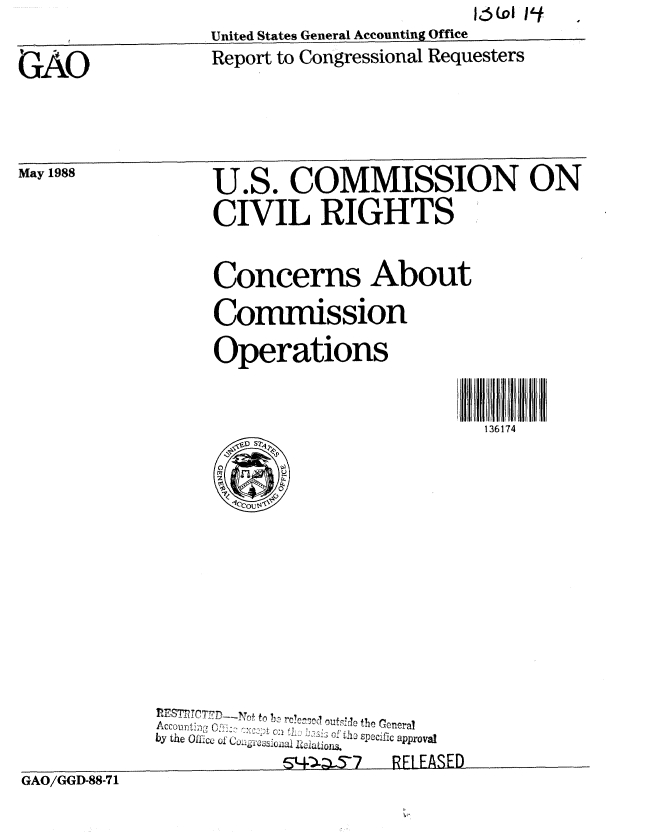 handle is hein.gao/gaobaboxj0001 and id is 1 raw text is: 
United States General Accounting Office


GAO


Report to Congressional Requesters


May 1988


U.S. COMMISSION ON
CIVIL RIGHTS


Concerns About

Commission

Operations


                     136174


            Acoout;,i o!ro Ou the Goneral
          by the Oice O I ...  .. i
                    GO4)57   RF1ASED
GAO/GGD-88-7 1


