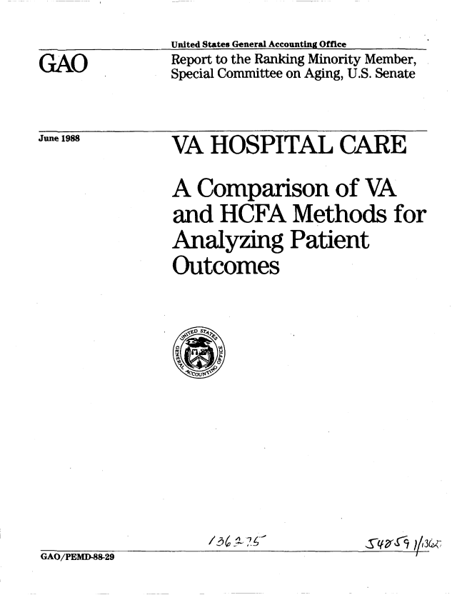 handle is hein.gao/gaobaboxw0001 and id is 1 raw text is: 

GAO


United States General Accounting Office
Report to the Ranking Minority Member,
Special Committee on Aging, U.S. Senate


June 1988


VA HOSPITAL CARE

A Comparison of VA
and HCFA Methods for
Analyzing Patient
Outcomes


Tqxs4; -,3 1


GAO/PEMD-88-29



