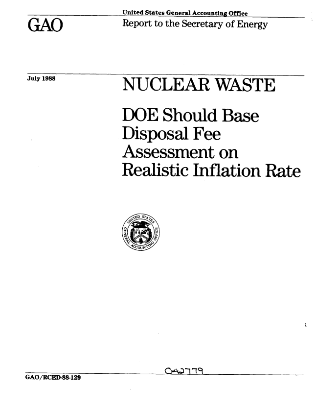 handle is hein.gao/gaobaboyl0001 and id is 1 raw text is: GAO


July 1988


United States General Accounting Office
Report to the Secretary of Energy


NUCLEAR WASTE
DOE Should Base
Disposal Fee
Assessment on
Realistic Inflation Rate


GAO/RCED-S129


