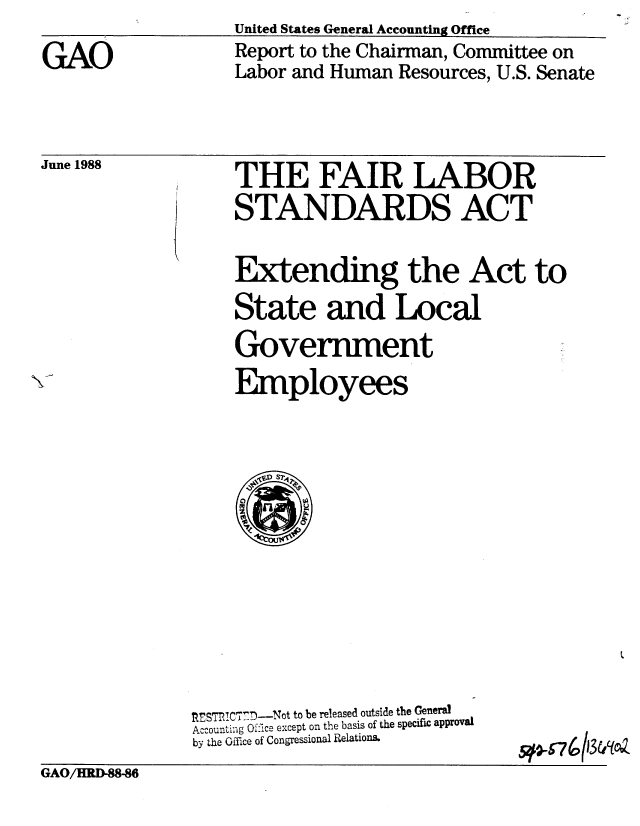 handle is hein.gao/gaobaboym0001 and id is 1 raw text is: United States General Accounting Office


Report to the Chairman, Committee on
Labor and Human Resources, U.S. Senate


June 1988


THE FAIR LABOR
STANDARDS ACT

Extending the Act to
State and Local
Government
Employees


,SRICTD-Not to be released outside the General
Accounting O ice except on the basis of the specifi approval
by the Office of Congressional Relations.


5#-0674 13w(oAz


GAO/HRD-88-86


GAO


