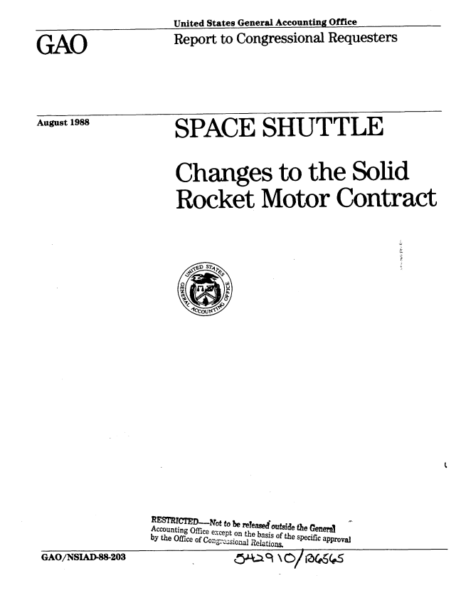 handle is hein.gao/gaobaboza0001 and id is 1 raw text is: United States General Accounting Office


Report to Congressional Requesters


August 1988


SPACE SHUTTLE


Changes to the Solid

Rocket Motor Contract


RE7 TC1JNoto be reyease Outsid the Genera i
Accounting Office except on the basis of the specific approval
by the Office of Con~aijR~to


GAO/NSIAD-8&203


GAO


R C~~~t -:l-ot to e  1we0out e steCe


