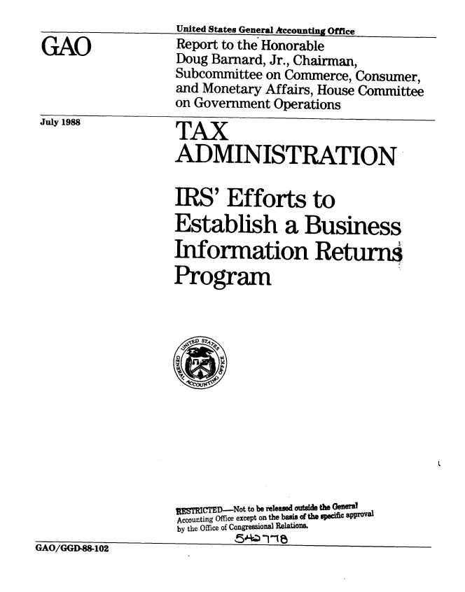handle is hein.gao/gaobabozi0001 and id is 1 raw text is: 

GAO


July 1988           TAX
                    ADMINISTRATION


                    IRS' Efforts to
                    Establish a Business
                    Information Returns

                    Program













                    MP ET D--Not to be released outside the General
                    Accounting Office except on the basis Of the specific aPprOV8a
                    by the Office of Congressional Relations.


fl A I~ id~d~qV~ t~ ~


%N^%J/ k1MTLffl-a5-Ivzd


United States General Accountn g Office
Report to the Honorable
Doug Barnard, Jr., Chairman,
Subcommittee on Commerce, Consumer,
and Monetary Affairs, House Committee
on Government Operations


